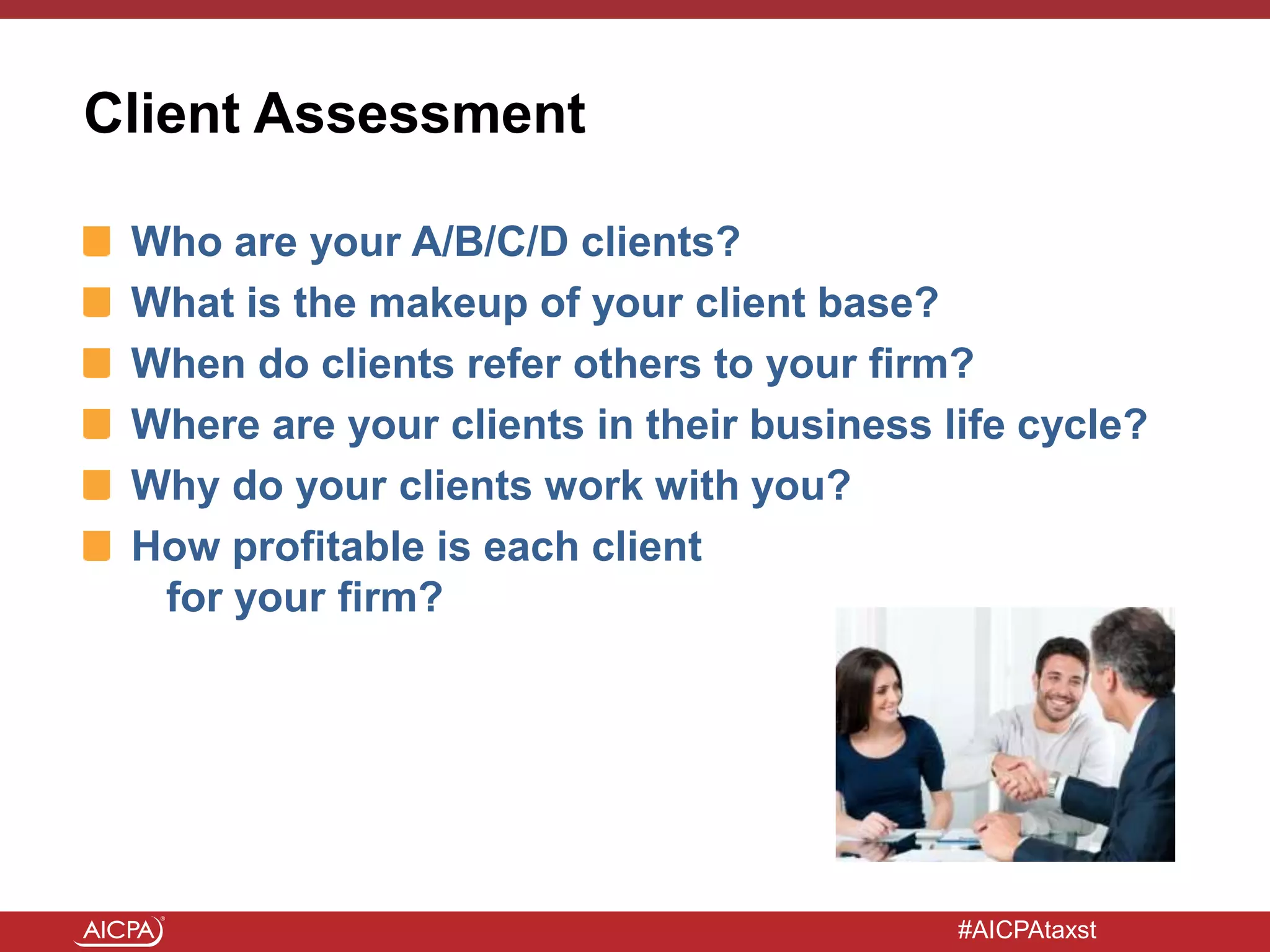 #AICPAtaxst
Client Assessment
Who are your A/B/C/D clients?
What is the makeup of your client base?
When do clients refer others to your firm?
Where are your clients in their business life cycle?
Why do your clients work with you?
How profitable is each client
for your firm?
 