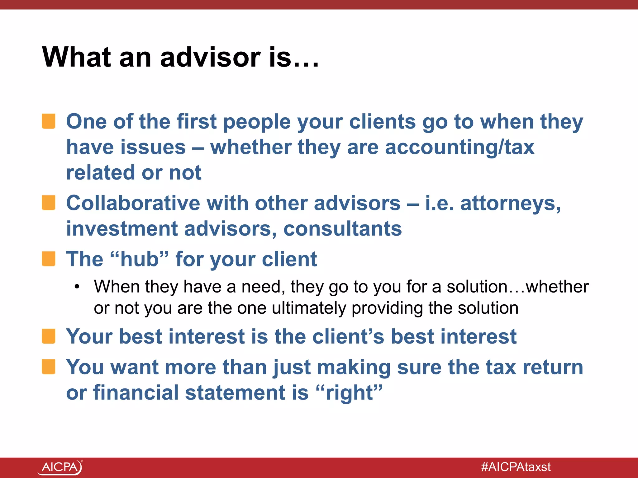#AICPAtaxst
What an advisor is…
One of the first people your clients go to when they
have issues – whether they are accounting/tax
related or not
Collaborative with other advisors – i.e. attorneys,
investment advisors, consultants
The “hub” for your client
• When they have a need, they go to you for a solution…whether
or not you are the one ultimately providing the solution
Your best interest is the client’s best interest
You want more than just making sure the tax return
or financial statement is “right”
 