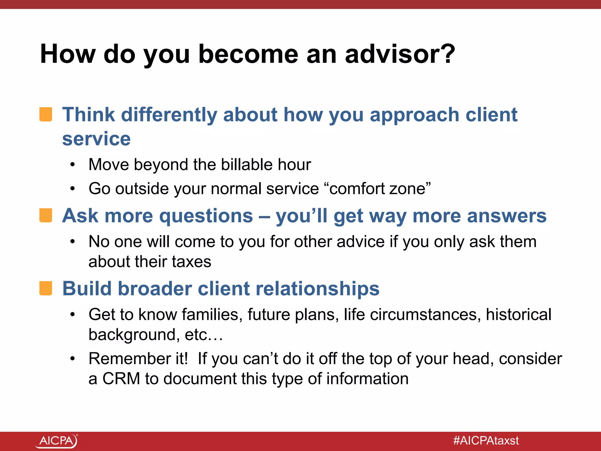 #AICPAtaxst
How do you become an advisor?
Think differently about how you approach client
service
• Move beyond the billable hour
• Go outside your normal service “comfort zone”
Ask more questions – you’ll get way more answers
• No one will come to you for other advice if you only ask them
about their taxes
Build broader client relationships
• Get to know families, future plans, life circumstances, historical
background, etc…
• Remember it! If you can’t do it off the top of your head, consider
a CRM to document this type of information
 