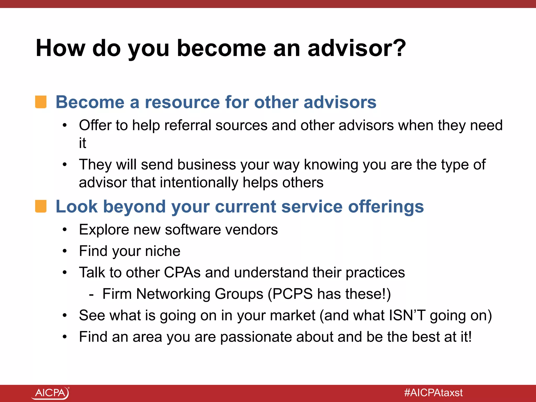 #AICPAtaxst
How do you become an advisor?
Become a resource for other advisors
• Offer to help referral sources and other advisors when they need
it
• They will send business your way knowing you are the type of
advisor that intentionally helps others
Look beyond your current service offerings
• Explore new software vendors
• Find your niche
• Talk to other CPAs and understand their practices
- Firm Networking Groups (PCPS has these!)
• See what is going on in your market (and what ISN’T going on)
• Find an area you are passionate about and be the best at it!
 