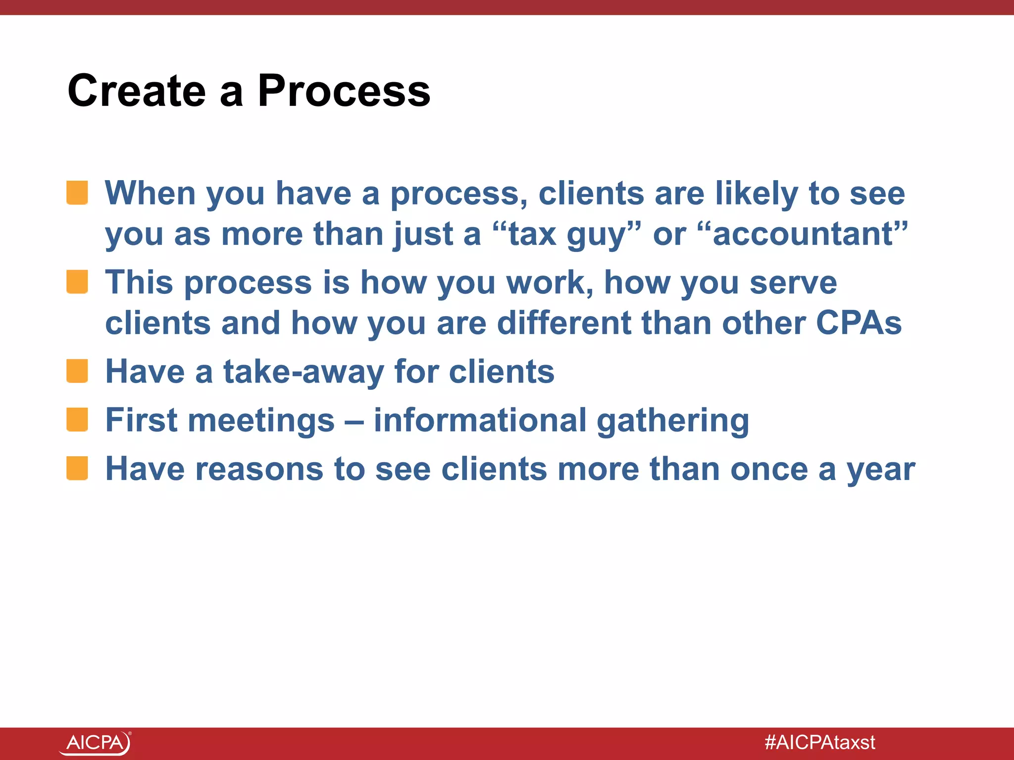 #AICPAtaxst
Create a Process
When you have a process, clients are likely to see
you as more than just a “tax guy” or “accountant”
This process is how you work, how you serve
clients and how you are different than other CPAs
Have a take-away for clients
First meetings – informational gathering
Have reasons to see clients more than once a year
 