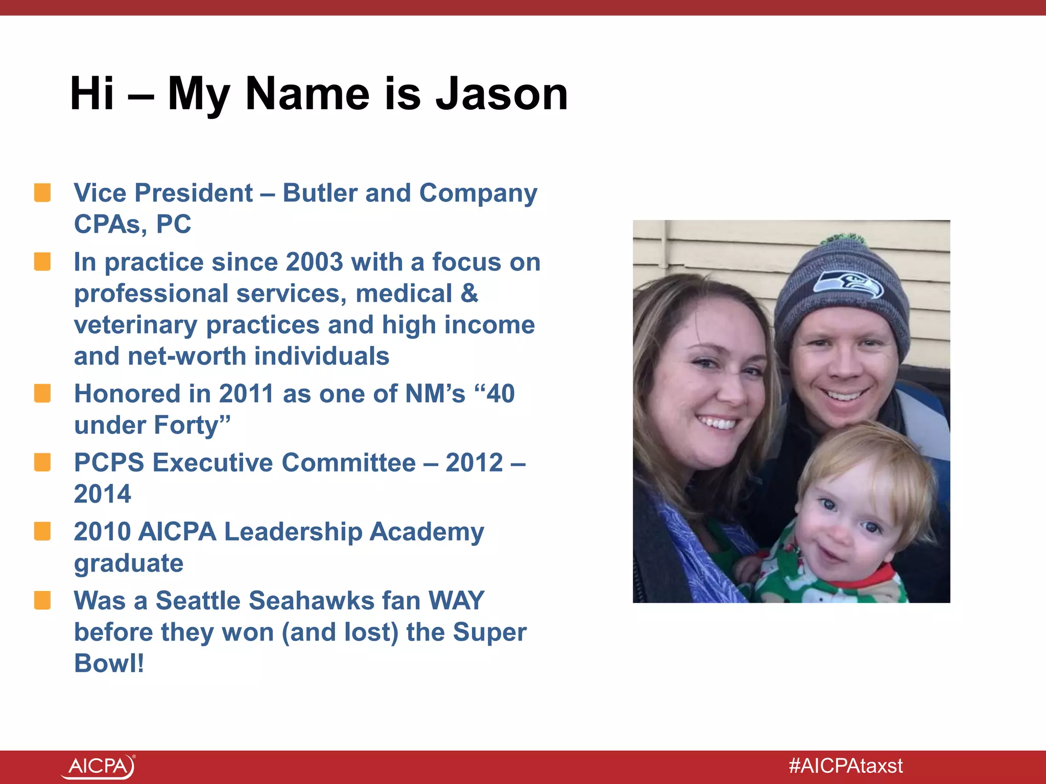 #AICPAtaxst
Vice President – Butler and Company
CPAs, PC
In practice since 2003 with a focus on
professional services, medical &
veterinary practices and high income
and net-worth individuals
Honored in 2011 as one of NM’s “40
under Forty”
PCPS Executive Committee – 2012 –
2014
2010 AICPA Leadership Academy
graduate
Was a Seattle Seahawks fan WAY
before they won (and lost) the Super
Bowl!
Hi – My Name is Jason
 