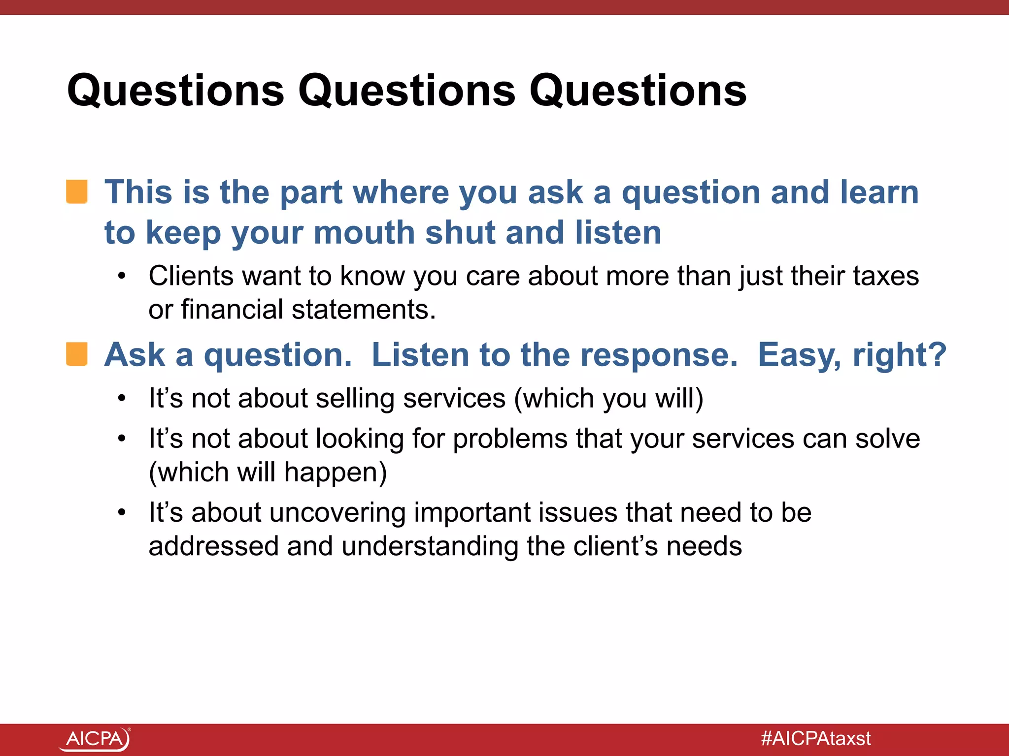 #AICPAtaxst
Questions Questions Questions
This is the part where you ask a question and learn
to keep your mouth shut and listen
• Clients want to know you care about more than just their taxes
or financial statements.
Ask a question. Listen to the response. Easy, right?
• It’s not about selling services (which you will)
• It’s not about looking for problems that your services can solve
(which will happen)
• It’s about uncovering important issues that need to be
addressed and understanding the client’s needs
 