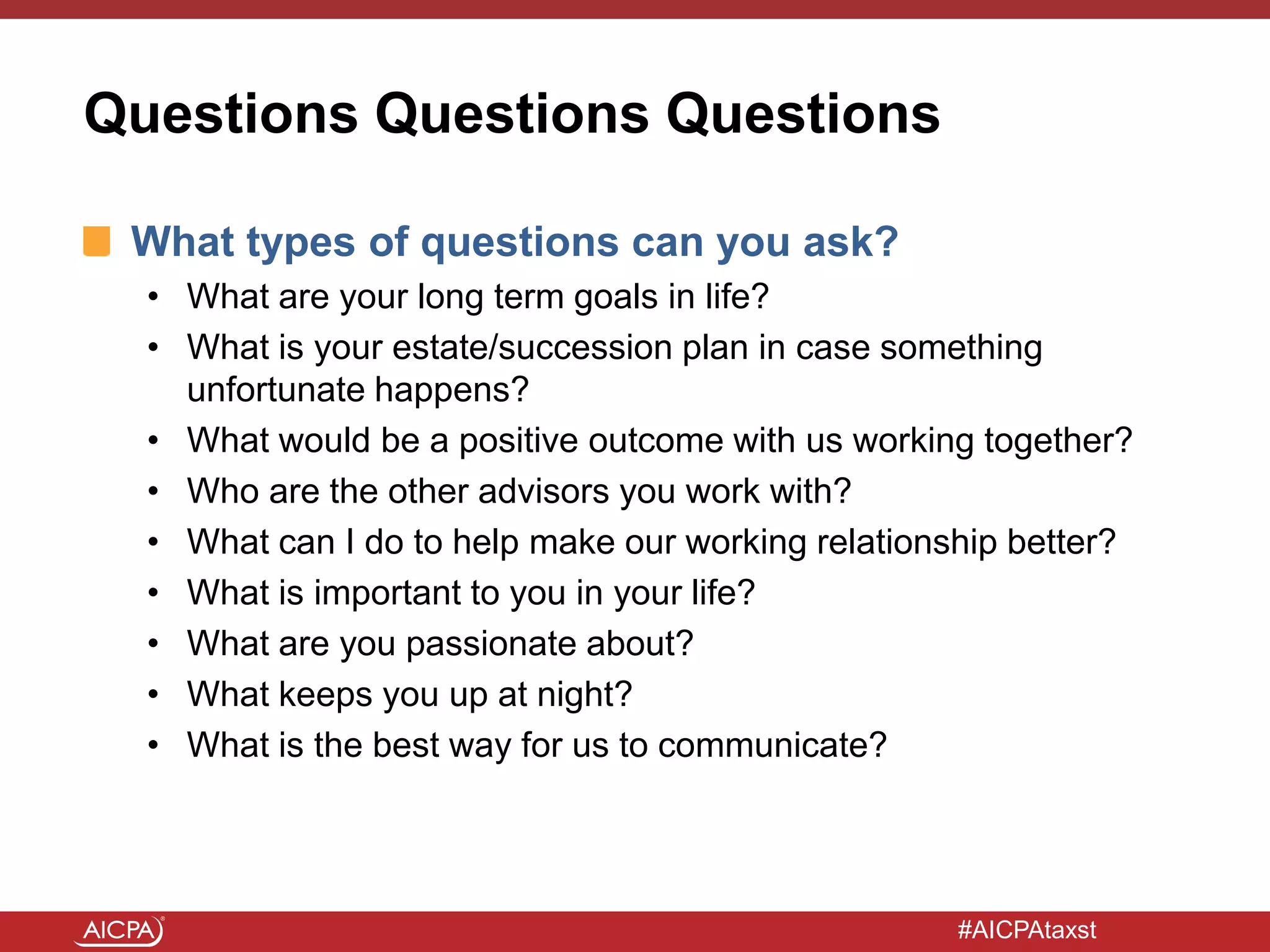 #AICPAtaxst
Questions Questions Questions
What types of questions can you ask?
• What are your long term goals in life?
• What is your estate/succession plan in case something
unfortunate happens?
• What would be a positive outcome with us working together?
• Who are the other advisors you work with?
• What can I do to help make our working relationship better?
• What is important to you in your life?
• What are you passionate about?
• What keeps you up at night?
• What is the best way for us to communicate?
 