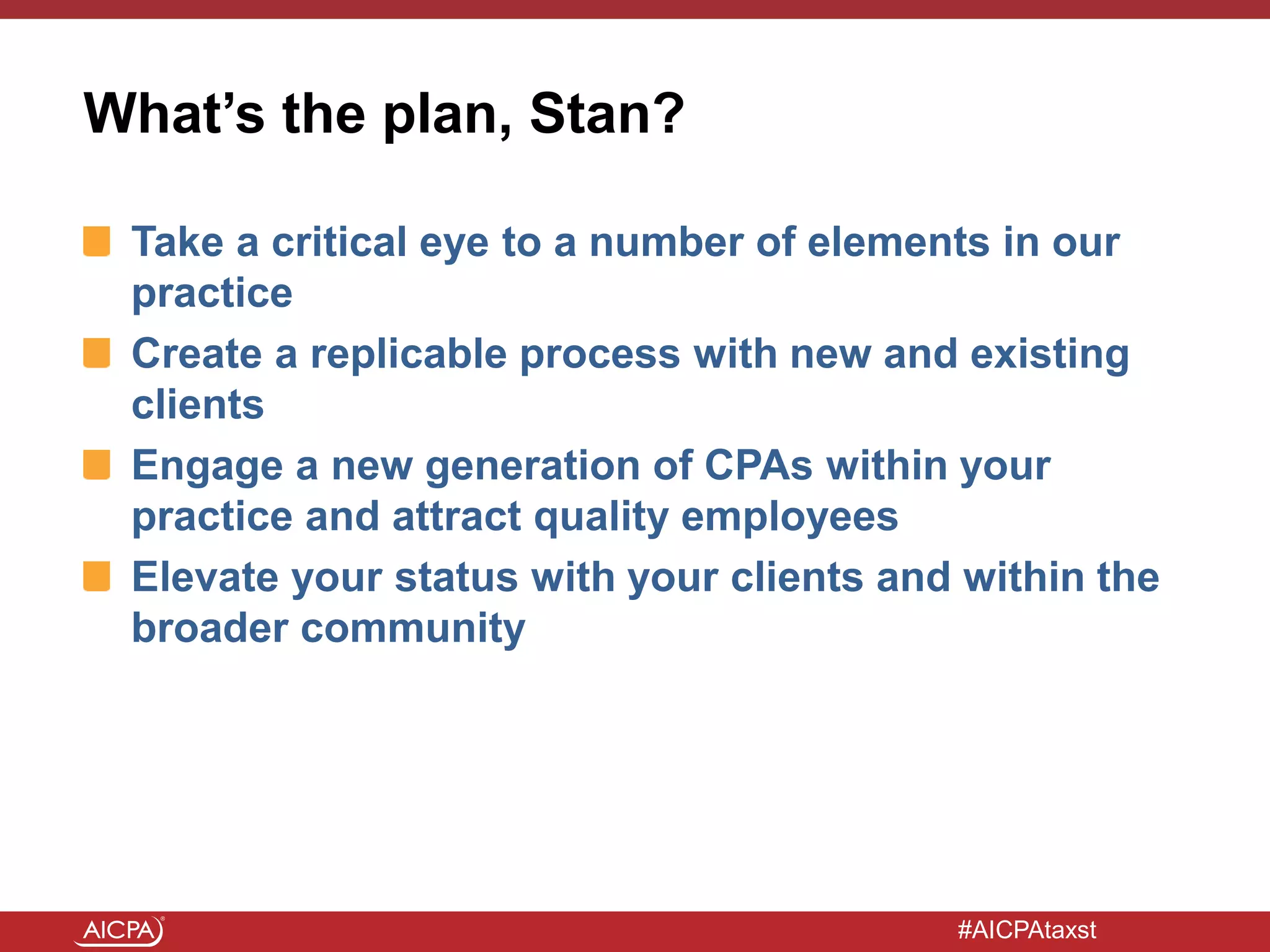 #AICPAtaxst
What’s the plan, Stan?
Take a critical eye to a number of elements in our
practice
Create a replicable process with new and existing
clients
Engage a new generation of CPAs within your
practice and attract quality employees
Elevate your status with your clients and within the
broader community
 
