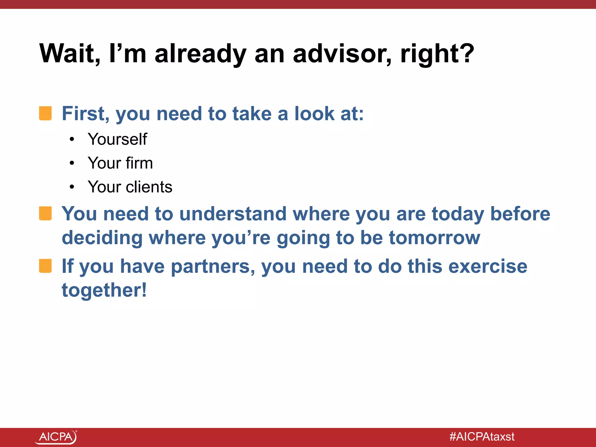 #AICPAtaxst
Wait, I’m already an advisor, right?
First, you need to take a look at:
• Yourself
• Your firm
• Your clients
You need to understand where you are today before
deciding where you’re going to be tomorrow
If you have partners, you need to do this exercise
together!
 