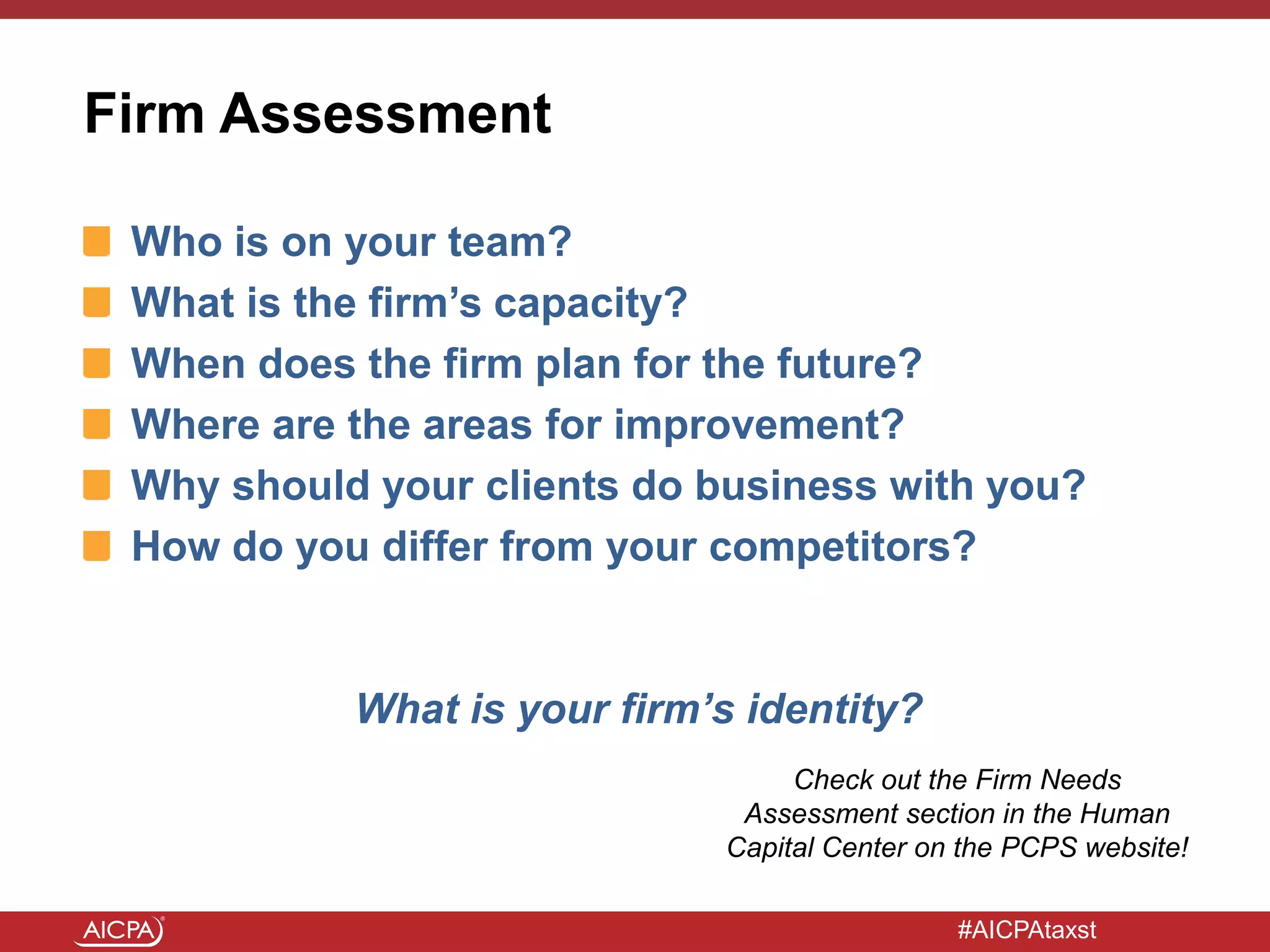 #AICPAtaxst
Firm Assessment
Who is on your team?
What is the firm’s capacity?
When does the firm plan for the future?
Where are the areas for improvement?
Why should your clients do business with you?
How do you differ from your competitors?
What is your firm’s identity?
Check out the Firm Needs
Assessment section in the Human
Capital Center on the PCPS website!
 