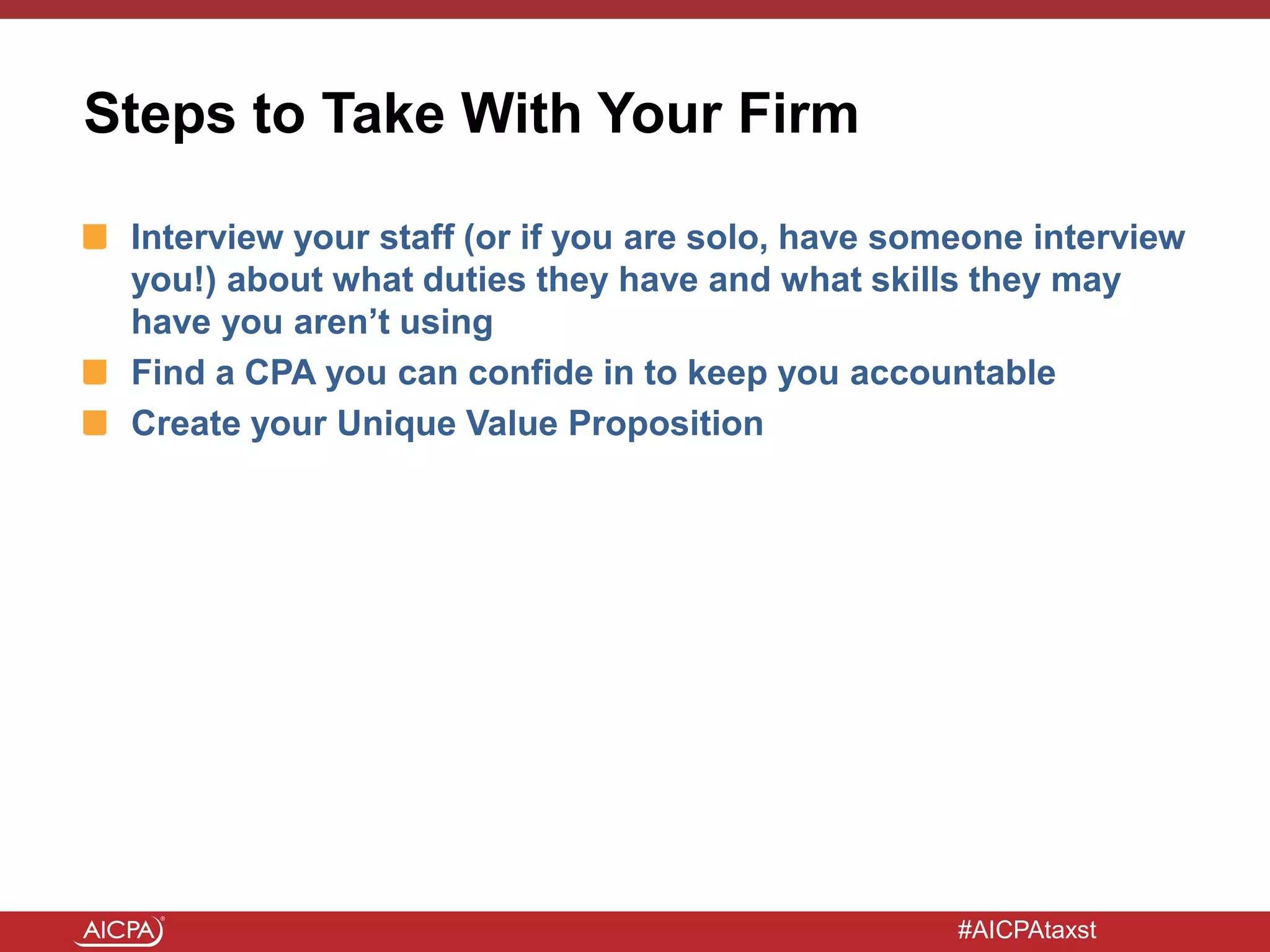 #AICPAtaxst
Steps to Take With Your Firm
Interview your staff (or if you are solo, have someone interview
you!) about what duties they have and what skills they may
have you aren’t using
Find a CPA you can confide in to keep you accountable
Create your Unique Value Proposition
 