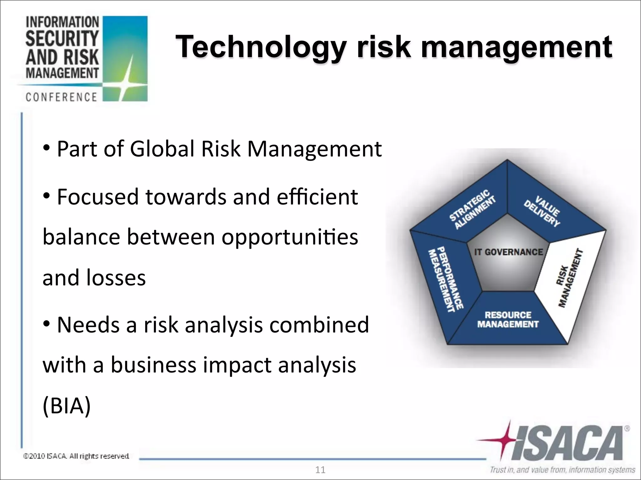 Technology risk management


•	
  Part	
  of	
  Global	
  Risk	
  Management
•	
  Focused	
  towards	
  and	
  eﬃcient	
  
balance	
  between	
  opportuni3es	
  
and	
  losses
•	
  Needs	
  a	
  risk	
  analysis	
  combined	
  
with	
  a	
  business	
  impact	
  analysis	
  
(BIA)

                                         11
 