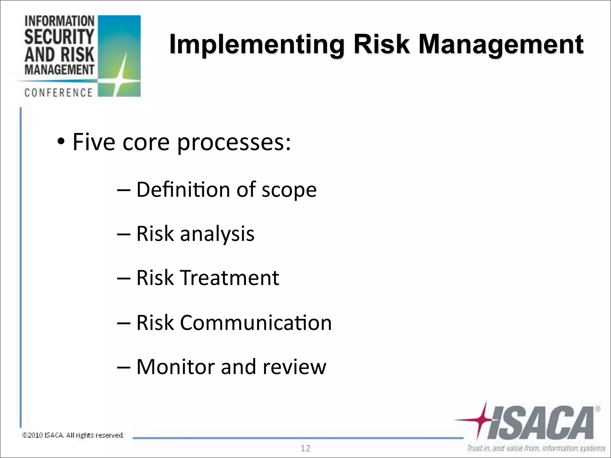 Implementing Risk Management


•	
  Five	
  core	
  processes:
        –	
  Deﬁni3on	
  of	
  scope
        –	
  Risk	
  analysis
        –	
  Risk	
  Treatment
        –	
  Risk	
  Communica3on
        –	
  Monitor	
  and	
  review


                                  12
 