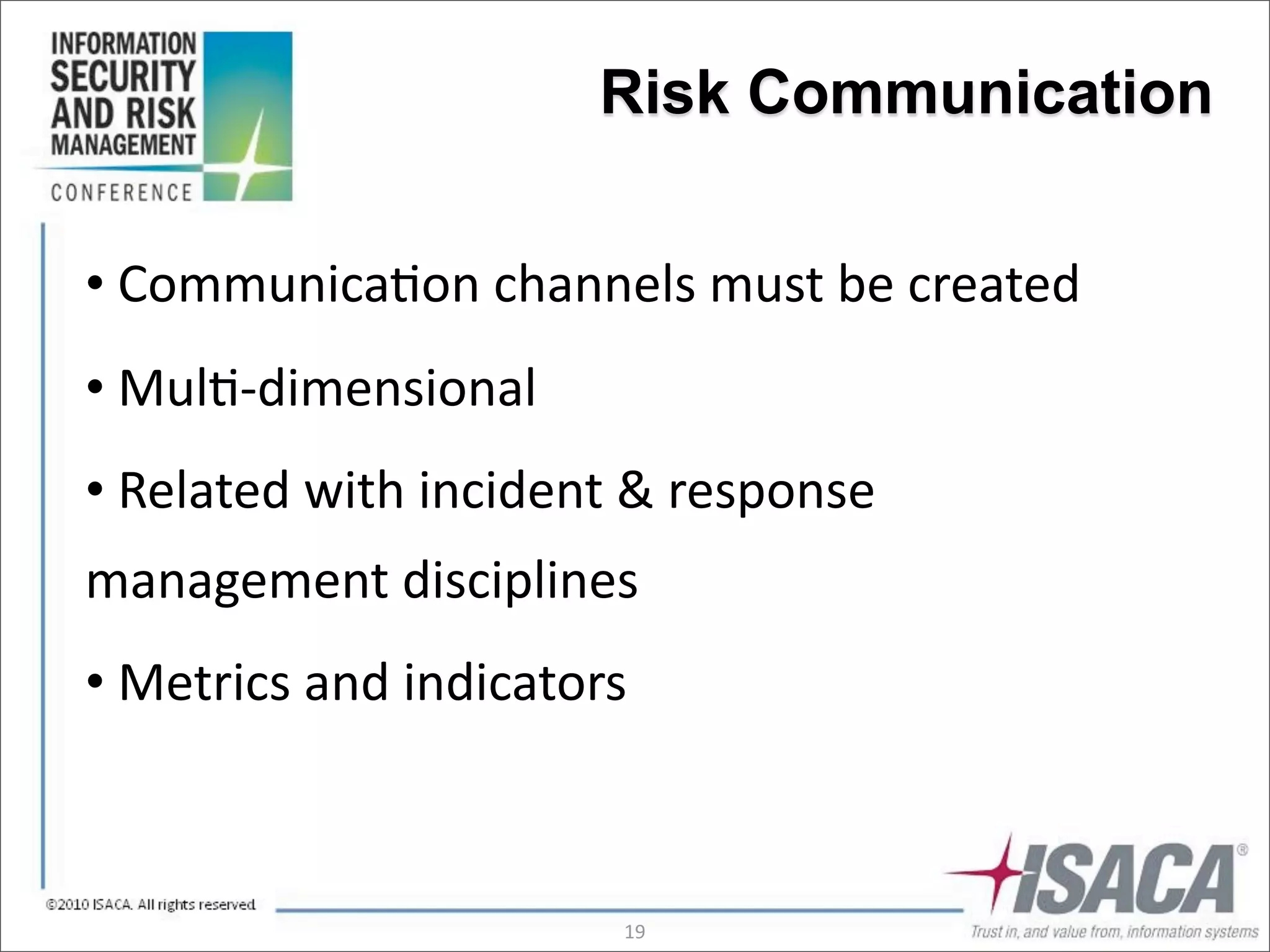 Risk Communication


•	
  Communica3on	
  channels	
  must	
  be	
  created
•	
  Mul3-­‐dimensional
•	
  Related	
  with	
  incident	
  &	
  response	
  
management	
  disciplines
•	
  Metrics	
  and	
  indicators



                                   19
 