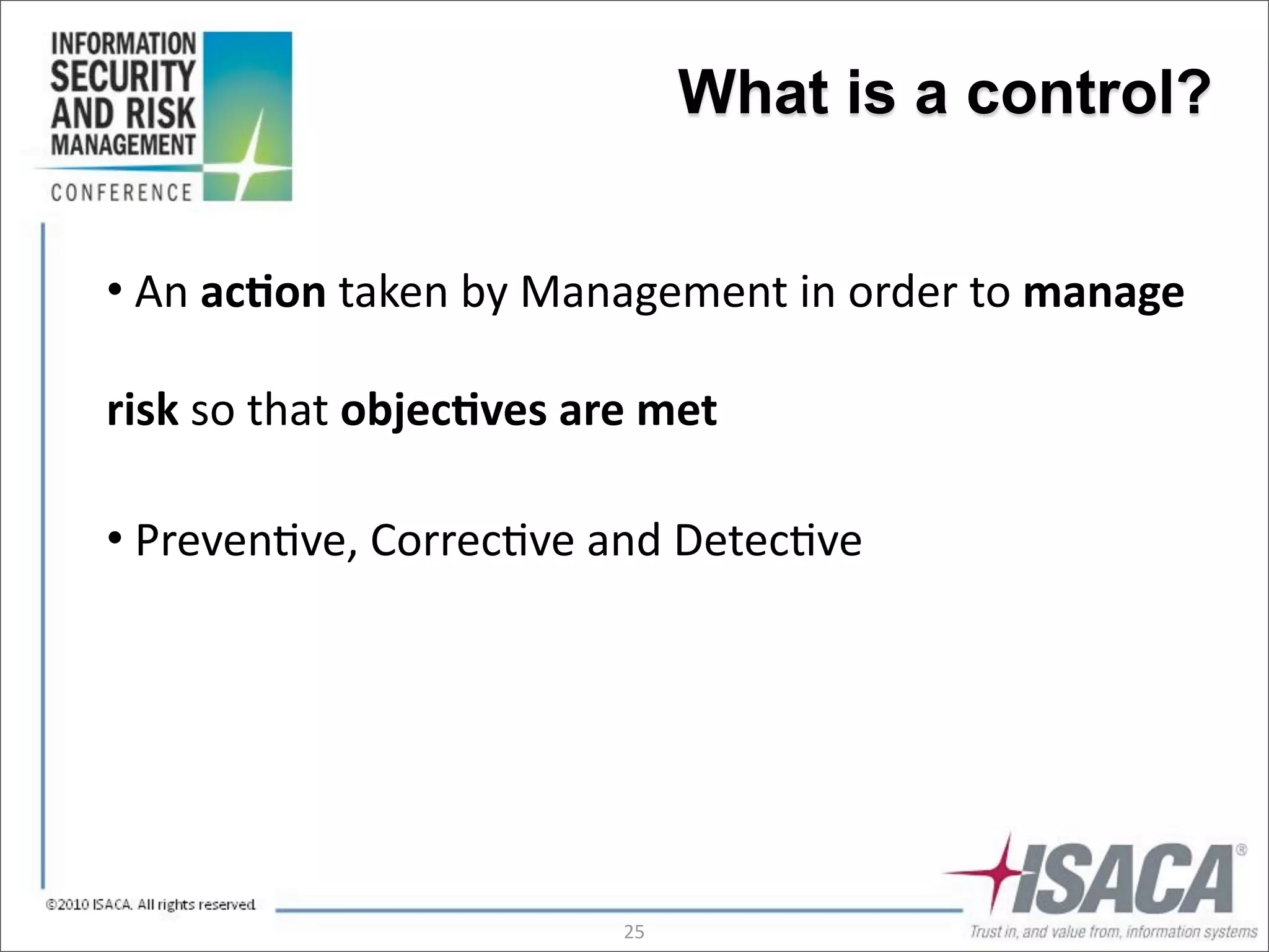 What is a control?


•	
  An	
  ac(on	
  taken	
  by	
  Management	
  in	
  order	
  to	
  manage	
  

risk	
  so	
  that	
  objec(ves	
  are	
  met

•	
  Preven3ve,	
  Correc3ve	
  and	
  Detec3ve




                                      25
 