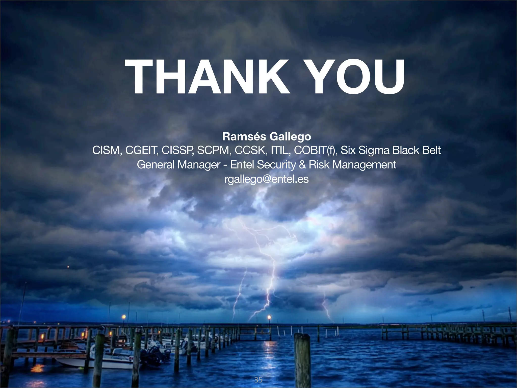 THANK YOU
                       Ramsés Gallego
CISM, CGEIT, CISSP SCPM, CCSK, ITIL, COBIT(f), Six Sigma Black Belt
                  ,
       General Manager - Entel Security & Risk Management
                       rgallego@entel.es




                               35
 