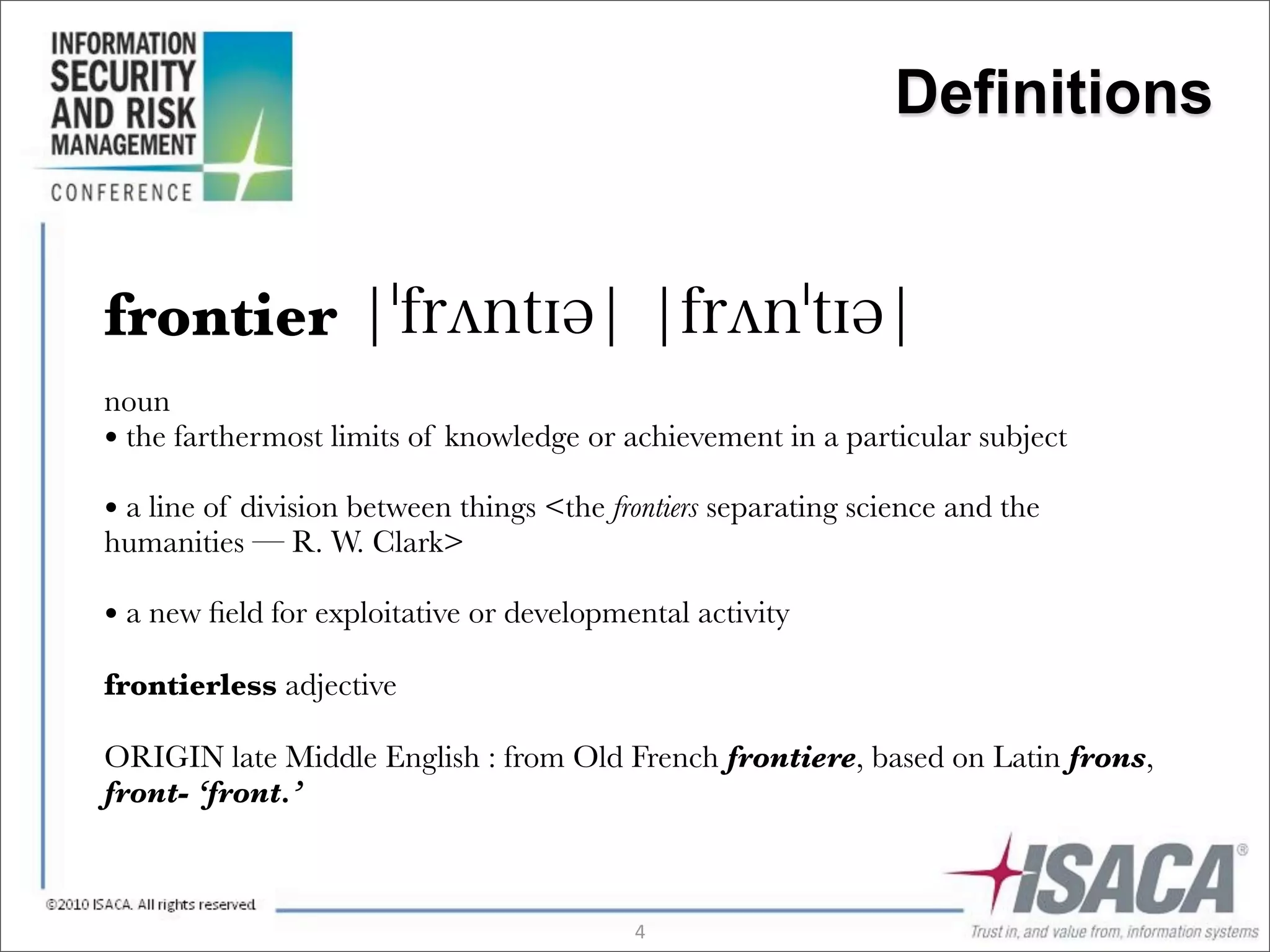 Definitions


frontier
noun
• the farthermost limits of knowledge or achievement in a particular subject
• a line of division between things <the frontiers separating science and the
humanities — R. W. Clark>

• a new ﬁeld for exploitative or developmental activity
frontierless adjective

ORIGIN late Middle English : from Old French frontiere, based on Latin frons,
front- ‘front.’



                                           4
 