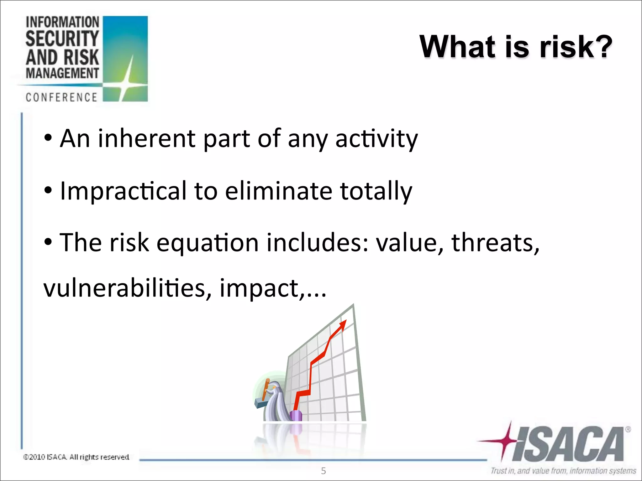 What is risk?

•	
  An	
  inherent	
  part	
  of	
  any	
  ac3vity
•	
  Imprac3cal	
  to	
  eliminate	
  totally
•	
  The	
  risk	
  equa3on	
  includes:	
  value,	
  threats,	
  
vulnerabili3es,	
  impact,...




                                     5
 