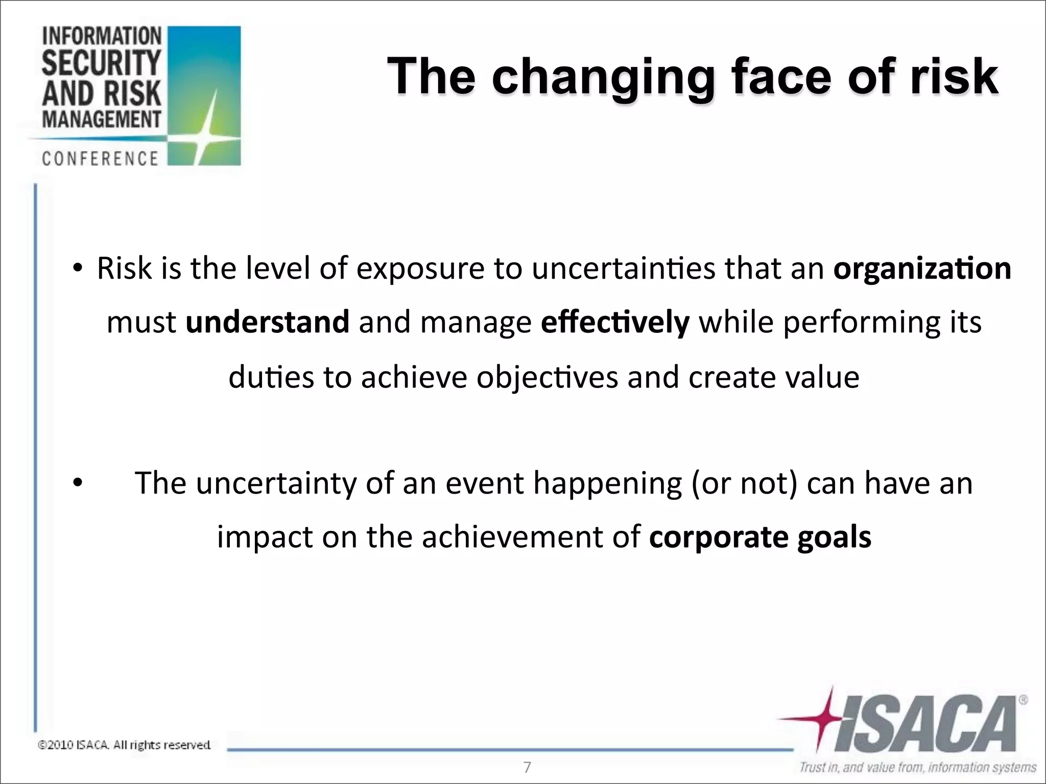 The changing face of risk


• 	
  Risk	
  is	
  the	
  level	
  of	
  exposure	
  to	
  uncertain3es	
  that	
  an	
  organiza(on	
  
    must	
  understand	
  and	
  manage	
  eﬀec(vely	
  while	
  performing	
  its	
  
                 du3es	
  to	
  achieve	
  objec3ves	
  and	
  create	
  value


•     	
  The	
  uncertainty	
  of	
  an	
  event	
  happening	
  (or	
  not)	
  can	
  have	
  an	
  
                impact	
  on	
  the	
  achievement	
  of	
  corporate	
  goals




                                                  7
 