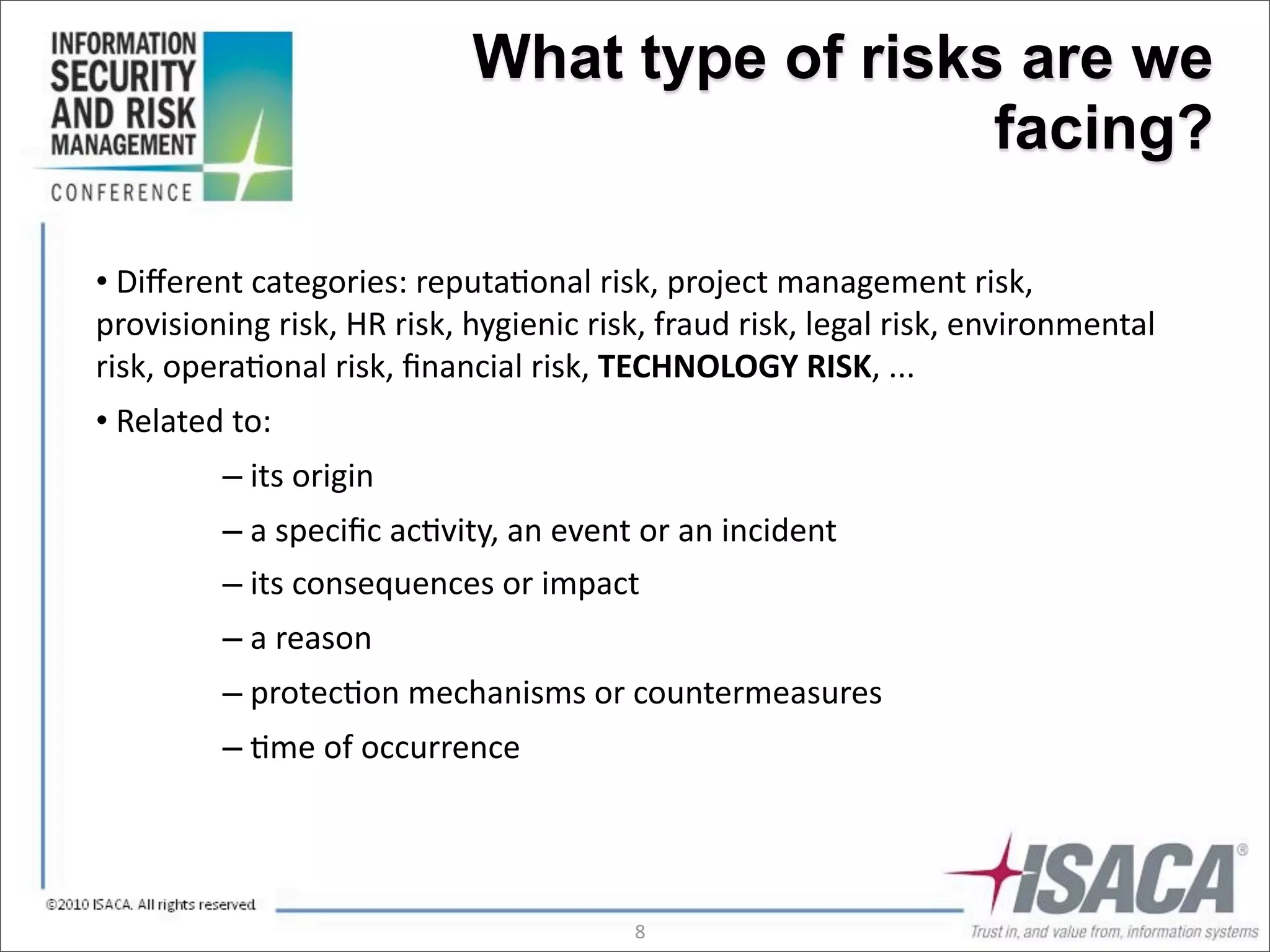 What type of risks are we
                                                          facing?

•	
  Diﬀerent	
  categories:	
  reputa3onal	
  risk,	
  project	
  management	
  risk,	
  
provisioning	
  risk,	
  HR	
  risk,	
  hygienic	
  risk,	
  fraud	
  risk,	
  legal	
  risk,	
  environmental	
  
risk,	
  opera3onal	
  risk,	
  ﬁnancial	
  risk,	
  TECHNOLOGY	
  RISK,	
  ...
•	
  Related	
  to:
             –	
  its	
  origin
             –	
  a	
  speciﬁc	
  ac3vity,	
  an	
  event	
  or	
  an	
  incident
             –	
  its	
  consequences	
  or	
  impact
             –	
  a	
  reason
             –	
  protec3on	
  mechanisms	
  or	
  countermeasures
             –	
  3me	
  of	
  occurrence




                                                          8
 