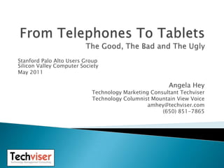 From Telephones To TabletsThe Good, The Bad and The Ugly Stanford Palo Alto Users GroupSilicon Valley Computer Society May 2011 Angela Hey Technology Marketing Consultant Techviser Technology Columnist Mountain View Voice amhey@techviser.com (650) 851-7865 