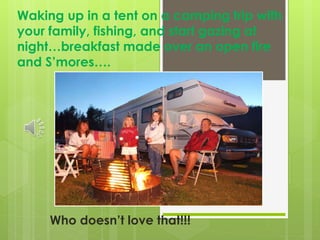 Waking up in a tent on a camping trip with
your family, fishing, and start gazing at
night…breakfast made over an open fire
and S’mores….
Who doesn’t love that!!!
 