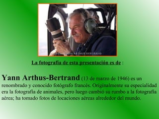 Yann Arthus-Bertrand  (13 de marzo de 1946) es un renombrado y conocido fotógrafo francés. Originalmente su especialidad era la fotografía de animales, pero luego cambió su rumbo a la fotografía aérea; ha tomado fotos de locaciones aéreas alrededor del mundo.  La fotografía de esta presentación es de  : 