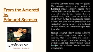 From the Amoretti
by
Edmund Spenser
The word 'Amoretti' means 'little love poems.'
The Amoretti sonnets were written to
Elizabeth Boyle, Spenser's second wife,
during their courtship. Because the sonnets
were all written to one woman, this was
unusual. Also, many Petrarchan sonnets of
the day were written to unattainable women,
some of who were married to other men. The
poets didn't exactly expect to win the hearts
of these women, but rather worshiped them
from afar.
Spenser, however, clearly adored Elizabeth
and focused every poem upon her. In
addition, other sonnets of the time displayed
moods of despair over ever winning the
woman's heart, but Spenser's honest feelings
for just one attainable woman sets these
sonnets apart.
 