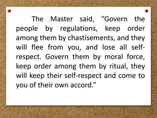 The Master said, “Govern the
people by regulations, keep order
among them by chastisements, and they
will flee from you, and lose all self-
respect. Govern them by moral force,
keep order among them by ritual, they
will keep their self-respect and come to
you of their own accord.”
 