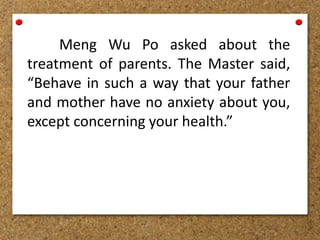 Meng Wu Po asked about the
treatment of parents. The Master said,
“Behave in such a way that your father
and mother have no anxiety about you,
except concerning your health.”
 