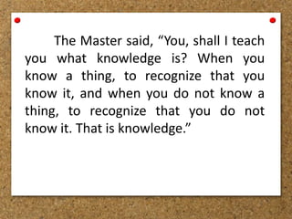 The Master said, “You, shall I teach
you what knowledge is? When you
know a thing, to recognize that you
know it, and when you do not know a
thing, to recognize that you do not
know it. That is knowledge.”
 