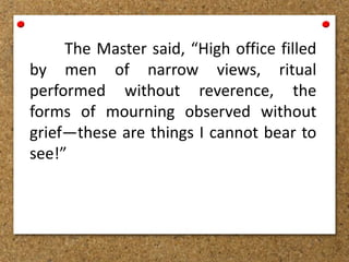 The Master said, “High office filled
by men of narrow views, ritual
performed without reverence, the
forms of mourning observed without
grief—these are things I cannot bear to
see!”
 