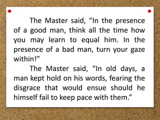 The Master said, “In the presence
of a good man, think all the time how
you may learn to equal him. In the
presence of a bad man, turn your gaze
within!”
The Master said, “In old days, a
man kept hold on his words, fearing the
disgrace that would ensue should he
himself fail to keep pace with them.”
 