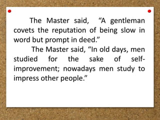 The Master said, “A gentleman
covets the reputation of being slow in
word but prompt in deed.”
The Master said, “In old days, men
studied for the sake of self-
improvement; nowadays men study to
impress other people.”
 