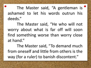 The Master said, “A gentleman is
ashamed to let his words outrun his
deeds.”
The Master said, “He who will not
worry about what is far off will soon
find something worse than worry close
at hand.”
The Master said, “To demand much
from oneself and little from others is the
way (for a ruler) to banish discontent.”
 