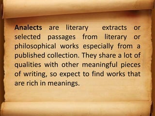 Analects are literary extracts or
selected passages from literary or
philosophical works especially from a
published collection. They share a lot of
qualities with other meaningful pieces
of writing, so expect to find works that
are rich in meanings.
 