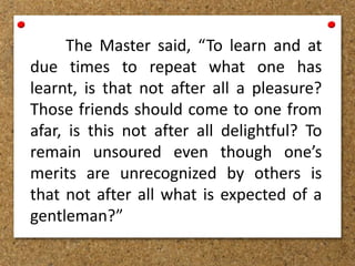 The Master said, “To learn and at
due times to repeat what one has
learnt, is that not after all a pleasure?
Those friends should come to one from
afar, is this not after all delightful? To
remain unsoured even though one’s
merits are unrecognized by others is
that not after all what is expected of a
gentleman?”
 