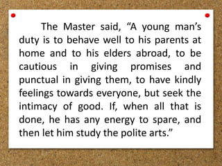 The Master said, “A young man’s
duty is to behave well to his parents at
home and to his elders abroad, to be
cautious in giving promises and
punctual in giving them, to have kindly
feelings towards everyone, but seek the
intimacy of good. If, when all that is
done, he has any energy to spare, and
then let him study the polite arts.”
 