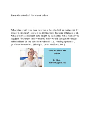 From the attached document below
What steps will you take next with this student as evidenced by
assessment data? (strategies, instruction, focused intervention).
What other assessment data might be valuable? What would you
suggest for parent involvement? How would you get the major
stakeholders of the school involved? (i.e. reading specialist,
guidance counselor, principal, other teachers, etc.)
 