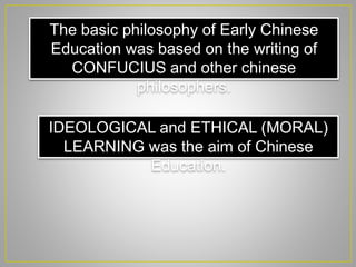 The basic philosophy of Early Chinese
Education was based on the writing of
CONFUCIUS and other chinese
philosophers.
IDEOLOGICAL and ETHICAL (MORAL)
LEARNING was the aim of Chinese
Education.
 