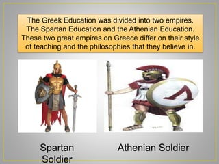 The Greek Education was divided into two empires.
The Spartan Education and the Athenian Education.
These two great empires on Greece differ on their style
of teaching and the philosophies that they believe in.
Spartan
Soldier
Athenian Soldier
 
