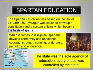 SPARTAN EDUCATION
The Spartan Education was based on the law of
LYCURGUS. Lycurgus was called to draw up a
constitution and a system of laws which became
the basis of sparta.
When it comes to discipline, spartans
develop conformity and obedience,
courage, strength, cunning, endurance,
patriotic and endurance.
The state was the sole agency of
education, every phase was
controlled by the state.
 