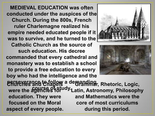 MEDIEVAL EDUCATION was often
conducted under the auspices of the
Church. During the 800s, French
ruler Charlemagne realized his
empire needed educated people if it
was to survive, and he turned to the
Catholic Church as the source of
such education. His decree
commanded that every cathedral and
monastery was to establish a school
to provide a free education to every
boy who had the intelligence and the
perseverance to follow a demanding
course of study.
Grammar, Rhetoric, Logic,
Latin, Astronomy, Philosophy
and Mathematics were the
core of most curriculums
during this period.
Churches and Chapels
were the agencies for
education. They were
focused on the Moral
aspect of every people.
 