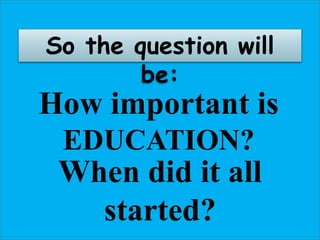 This is YOU
As a child, you must
know that you have the
RIGHT to be born and
to have a name.
You must know that
EDUCATION is an
important part of your
LIFE.
YOU must also know
that you have the right to
be educated by your
parents.
So the question will
be:
How important is
EDUCATION?
When did it all
started?
 
