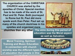 The organization of the CHRISTIAN
CHURCH was started by the
apostles of Christ. Special mention
has to be made of the work of St.
Paul and St. Peter. Both journeyed
to Rome but St. Paul did more
spade work than Peter. Paul set up
many of the church doctrines in his
epistles and organized more
churches than any other apostle.The aims during this period of
education was the Moral aspect
as well as Salvation.
Moral Training, Spiritual
Training and Music Education
in connection with church
worship was the different types
of education that people in this
 