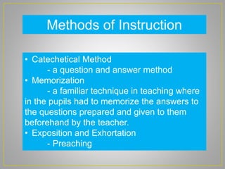 Methods of Instruction
• Catechetical Method
- a question and answer method
• Memorization
- a familiar technique in teaching where
in the pupils had to memorize the answers to
the questions prepared and given to them
beforehand by the teacher.
• Exposition and Exhortation
- Preaching
 