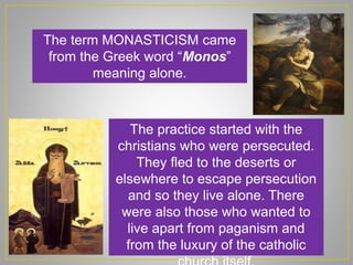 The term MONASTICISM came
from the Greek word “Monos”
meaning alone.
The practice started with the
christians who were persecuted.
They fled to the deserts or
elsewhere to escape persecution
and so they live alone. There
were also those who wanted to
live apart from paganism and
from the luxury of the catholic
 