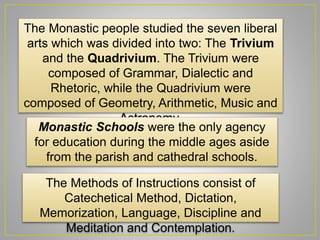 The Monastic people studied the seven liberal
arts which was divided into two: The Trivium
and the Quadrivium. The Trivium were
composed of Grammar, Dialectic and
Rhetoric, while the Quadrivium were
composed of Geometry, Arithmetic, Music and
Astronomy.
Monastic Schools were the only agency
for education during the middle ages aside
from the parish and cathedral schools.
The Methods of Instructions consist of
Catechetical Method, Dictation,
Memorization, Language, Discipline and
Meditation and Contemplation.
 