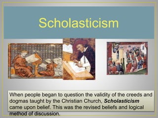 Scholasticism
When people began to question the validity of the creeds and
dogmas taught by the Christian Church, Scholasticism
came upon belief. This was the revised beliefs and logical
method of discussion.
 