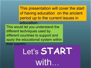 This presentation will
help you know when
did EDUCATIONAL
SYSTEMS started
from, and what is its
IMPORTANCE.
This presentation will cover the start
of having education on the ancient
period up to the current issues in
education.
This would let you understand the
different techniques used by
different countries to support and
apply the educational system within
their country.
Let’s START
with…
 
