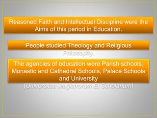 Reasoned Faith and Intellectual Discipline were the
Aims of this period in Education.
People studied Theology and Religious
Philosophy.
The agencies of education were Parish schools,
Monastic and Cathedral Schools, Palace Schools
and University
(Universitas Magistrorum Et Scholarium)
 