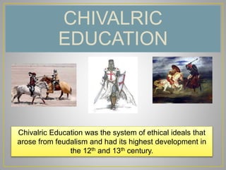 CHIVALRIC
EDUCATION
Chivalric Education was the system of ethical ideals that
arose from feudalism and had its highest development in
the 12th and 13th century.
 