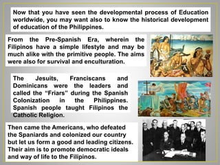 Now that you have seen the developmental process of Education
worldwide, you may want also to know the historical development
of education of the Philippines.
From the Pre-Spanish Era, wherein the
Filipinos have a simple lifestyle and may be
much alike with the primitive people. The aims
were also for survival and enculturation.
The Jesuits, Franciscans and
Dominicans were the leaders and
called the “Friars” during the Spanish
Colonization in the Philippines.
Spanish people taught Filipinos the
Catholic Religion.
Then came the Americans, who defeated
the Spaniards and colonized our country
but let us form a good and leading citizens.
Their aim is to promote democratic ideals
and way of life to the Filipinos.
 